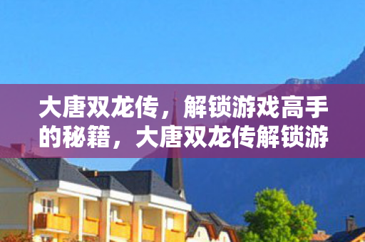 大唐双龙传,解锁游戏高手的秘籍,大唐双龙传解锁游戏高手秘籍 大唐双龙传,解锁游戏高手的秘籍,大唐双龙传解锁游戏高手秘籍