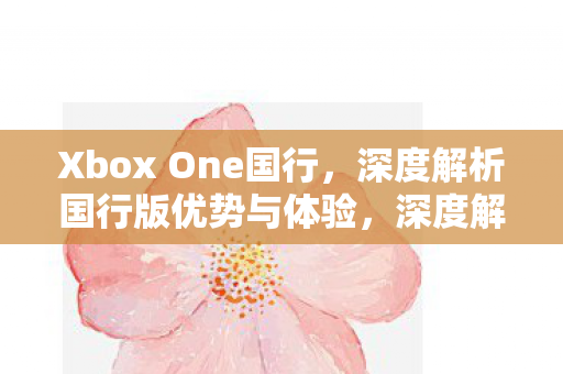 Xbox One国行,深度解析国行版优势与体验,深度解析,Xbox One国行版优势与体验 Xbox One国行,深度解析国行版优势与体验,深度解析,Xbox One国行版优势与体验