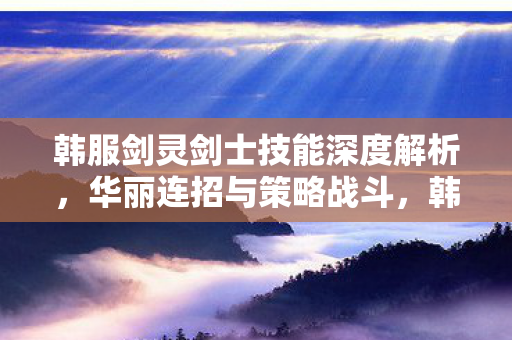 韩服剑灵剑士技能深度解析，华丽连招与策略战斗，韩服剑灵剑士技能深度解析，华丽连招与策略战斗