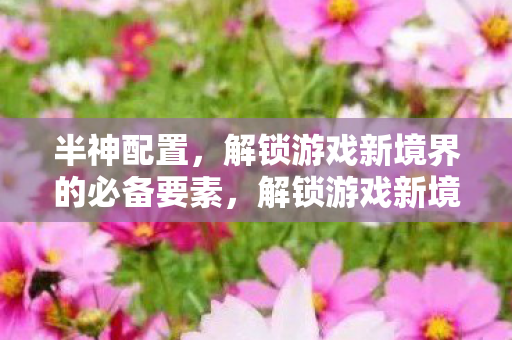 半神配置,解锁游戏新境界的必备要素,解锁游戏新境界,半神配置必备要素 半神配置,解锁游戏新境界的必备要素,解锁游戏新境界,半神配置必备要素