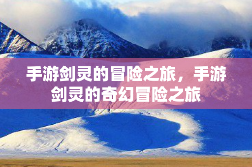 手游剑灵的冒险之旅，手游剑灵的奇幻冒险之旅