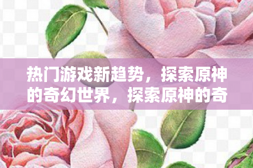 热门游戏新趋势，探索原神的奇幻世界，探索原神的奇幻世界，热门游戏新趋势