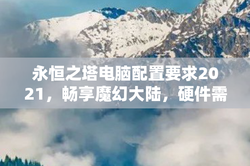 永恒之塔电脑配置要求2021,畅享魔幻大陆,硬件需求全解析,2021永恒之塔电脑配置全解析,畅享魔幻大陆的硬件需求 永恒之塔电脑配置要求2021,畅享魔幻大陆,硬件需求全解析,2021永恒之塔电脑配置全解析,畅享魔幻大陆的硬件需求