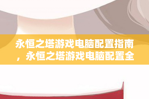 永恒之塔游戏电脑配置指南,永恒之塔游戏电脑配置全解析 永恒之塔游戏电脑配置指南,永恒之塔游戏电脑配置全解析