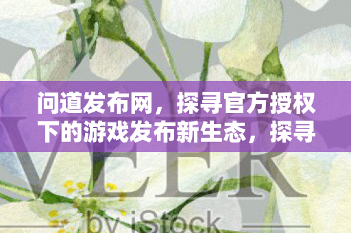 问道发布网,探寻官方授权下的游戏发布新生态,探寻官方授权下的游戏发布新生态 问道发布网,探寻官方授权下的游戏发布新生态,探寻官方授权下的游戏发布新生态