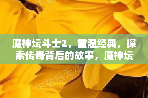 魔神坛斗士2，重温经典，探索传奇背后的故事，魔神坛斗士2，传奇背后的故事再探索