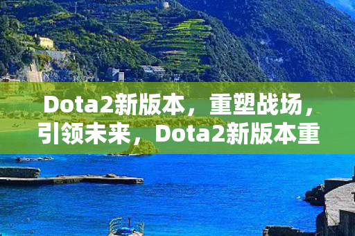 Dota2新版本,重塑战场,引领未来,Dota2新版本重塑战场,引领未来趋势 Dota2新版本,重塑战场,引领未来,Dota2新版本重塑战场,引领未来趋势