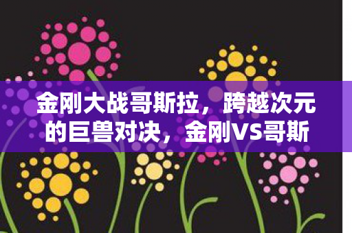 金刚大战哥斯拉,跨越次元的巨兽对决,金刚VS哥斯拉,跨越次元的巨兽对决 金刚大战哥斯拉,跨越次元的巨兽对决,金刚VS哥斯拉,跨越次元的巨兽对决