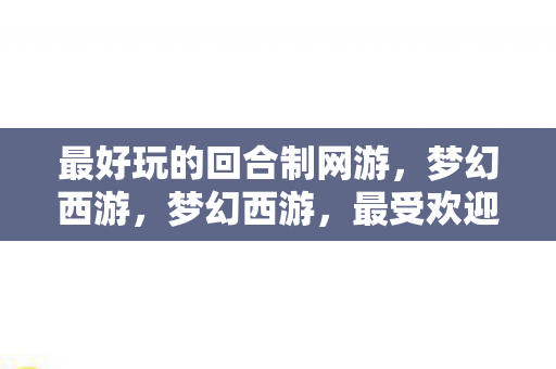 最好玩的回合制网游,梦幻西游,梦幻西游,最受欢迎的回合制网游 最好玩的回合制网游,梦幻西游,梦幻西游,最受欢迎的回合制网游