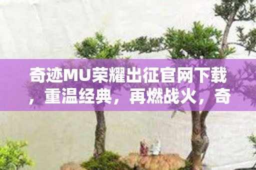 奇迹MU荣耀出征官网下载，重温经典，再燃战火，奇迹MU荣耀出征，重温经典，再燃战火，官网下载开启！