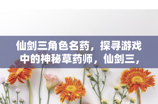 仙剑三角色名药,探寻游戏中的神秘草药师,仙剑三,探寻神秘草药师的药名之谜 仙剑三角色名药,探寻游戏中的神秘草药师,仙剑三,探寻神秘草药师的药名之谜
