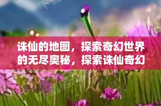 诛仙的地图,探索奇幻世界的无尽奥秘,探索诛仙奇幻地图,无尽奥秘的冒险之旅 诛仙的地图,探索奇幻世界的无尽奥秘,探索诛仙奇幻地图,无尽奥秘的冒险之旅