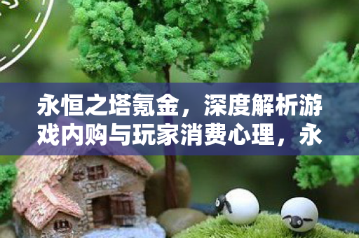 永恒之塔氪金,深度解析游戏内购与玩家消费心理,永恒之塔氪金,游戏内购与玩家消费心理深度剖析 永恒之塔氪金,深度解析游戏内购与玩家消费心理,永恒之塔氪金,游戏内购与玩家消费心理深度剖析