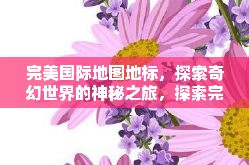 完美国际地图地标,探索奇幻世界的神秘之旅,探索完美国际地图地标,奇幻世界的神秘之旅 完美国际地图地标,探索奇幻世界的神秘之旅,探索完美国际地图地标,奇幻世界的神秘之旅