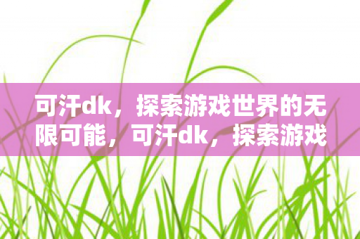 可汗dk，探索游戏世界的无限可能，可汗dk，探索游戏世界的无限可能
