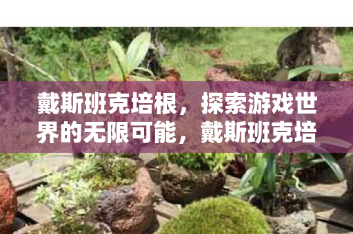 戴斯班克培根,探索游戏世界的无限可能,戴斯班克培根,探索游戏世界的无限可能 戴斯班克培根,探索游戏世界的无限可能,戴斯班克培根,探索游戏世界的无限可能