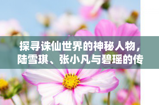 探寻诛仙世界的神秘人物,陆雪琪、张小凡与碧瑶的传奇故事,诛仙世界,陆雪琪、张小凡与碧瑶的传奇故事 探寻诛仙世界的神秘人物,陆雪琪、张小凡与碧瑶的传奇故事,诛仙世界,陆雪琪、张小凡与碧瑶的传奇故事