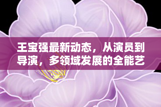 王宝强最新动态,从演员到导演,多领域发展的全能艺人,王宝强,从演员到导演,全能艺人多领域发展 王宝强最新动态,从演员到导演,多领域发展的全能艺人,王宝强,从演员到导演,全能艺人多领域发展