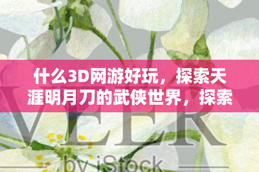 什么3D网游好玩,探索天涯明月刀的武侠世界,探索天涯明月刀,3D网游中的武侠世界 什么3D网游好玩,探索天涯明月刀的武侠世界,探索天涯明月刀,3D网游中的武侠世界