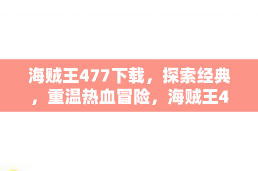海贼王477下载，探索经典，重温热血冒险，海贼王477下载，重温热血冒险之旅
