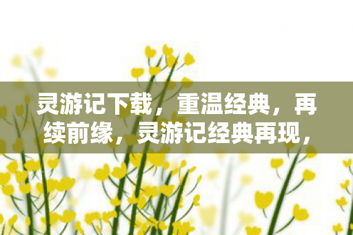 灵游记下载，重温经典，再续前缘，灵游记经典再现，重温前缘，下载续缘！