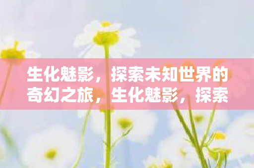 生化魅影,探索未知世界的奇幻之旅,生化魅影,探索未知世界的奇幻之旅 生化魅影,探索未知世界的奇幻之旅,生化魅影,探索未知世界的奇幻之旅