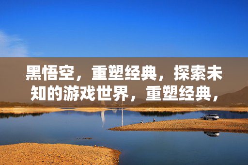 黑悟空,重塑经典,探索未知的游戏世界,重塑经典,黑悟空带你探索未知游戏世界 黑悟空,重塑经典,探索未知的游戏世界,重塑经典,黑悟空带你探索未知游戏世界