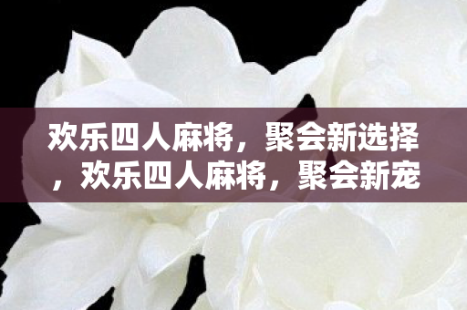 欢乐四人麻将,聚会新选择,欢乐四人麻将,聚会新宠 欢乐四人麻将,聚会新选择,欢乐四人麻将,聚会新宠