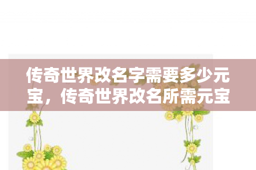 传奇世界改名字需要多少元宝,传奇世界改名所需元宝数量 传奇世界改名字需要多少元宝,传奇世界改名所需元宝数量