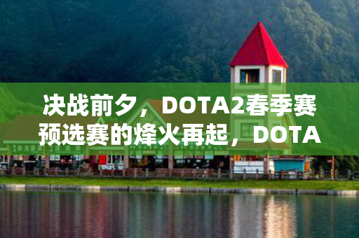 决战前夕，DOTA2春季赛预选赛的烽火再起，DOTA2春季赛预选赛烽火再起，决战前夕谁将脱颖而出？