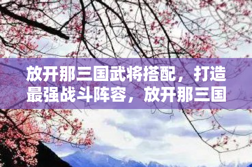 放开那三国武将搭配,打造最强战斗阵容,放开那三国,如何搭配武将,打造最强战斗阵容? 放开那三国武将搭配,打造最强战斗阵容,放开那三国,如何搭配武将,打造最强战斗阵容?