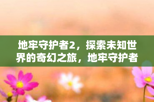 地牢守护者2,探索未知世界的奇幻之旅,地牢守护者2,奇幻之旅探索未知世界 地牢守护者2,探索未知世界的奇幻之旅,地牢守护者2,奇幻之旅探索未知世界