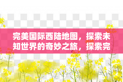 完美国际西陆地图,探索未知世界的奇妙之旅,探索完美国际西陆地图,开启未知世界的奇妙之旅 完美国际西陆地图,探索未知世界的奇妙之旅,探索完美国际西陆地图,开启未知世界的奇妙之旅