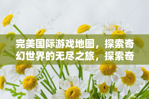 完美国际游戏地图,探索奇幻世界的无尽之旅,探索奇幻世界的无尽之旅,完美国际游戏地图 完美国际游戏地图,探索奇幻世界的无尽之旅,探索奇幻世界的无尽之旅,完美国际游戏地图