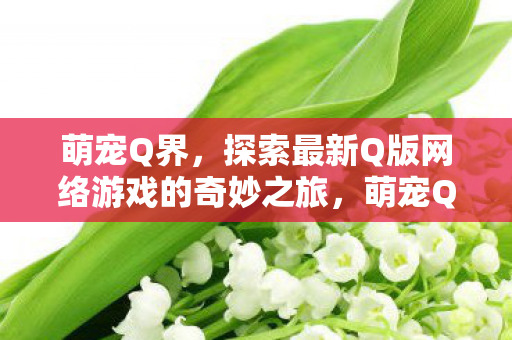 萌宠Q界,探索最新Q版网络游戏的奇妙之旅,萌宠Q界,探索最新Q版网络游戏的奇妙之旅 萌宠Q界,探索最新Q版网络游戏的奇妙之旅,萌宠Q界,探索最新Q版网络游戏的奇妙之旅