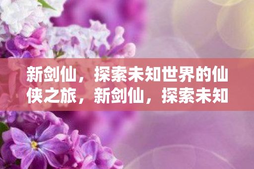 新剑仙,探索未知世界的仙侠之旅,新剑仙,探索未知世界的仙侠之旅 新剑仙,探索未知世界的仙侠之旅,新剑仙,探索未知世界的仙侠之旅