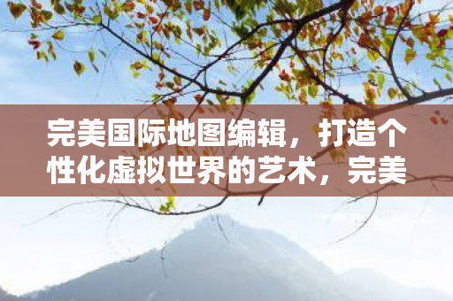 完美国际地图编辑,打造个性化虚拟世界的艺术,完美国际地图编辑,打造个性化虚拟世界的艺术 完美国际地图编辑,打造个性化虚拟世界的艺术,完美国际地图编辑,打造个性化虚拟世界的艺术