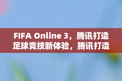 FIFA Online 3，腾讯打造足球竞技新体验，腾讯打造FIFA Online 3，足球竞技新体验