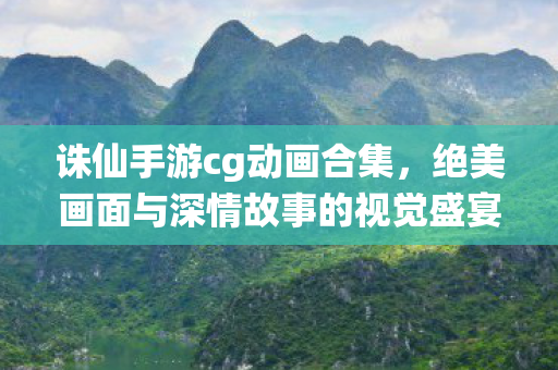 诛仙手游cg动画合集,绝美画面与深情故事的视觉盛宴,诛仙手游绝美CG动画,视觉与情感的双重盛宴 诛仙手游cg动画合集,绝美画面与深情故事的视觉盛宴,诛仙手游绝美CG动画,视觉与情感的双重盛宴