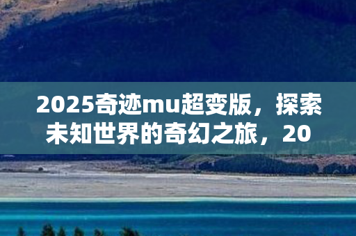 2025奇迹mu超变版,探索未知世界的奇幻之旅,2025奇迹mu超变版,奇幻之旅开启,探索未知世界 2025奇迹mu超变版,探索未知世界的奇幻之旅,2025奇迹mu超变版,奇幻之旅开启,探索未知世界
