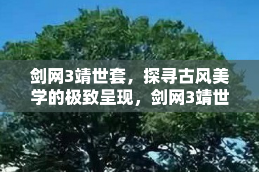 剑网3靖世套,探寻古风美学的极致呈现,剑网3靖世套,古风美学的极致呈现 剑网3靖世套,探寻古风美学的极致呈现,剑网3靖世套,古风美学的极致呈现
