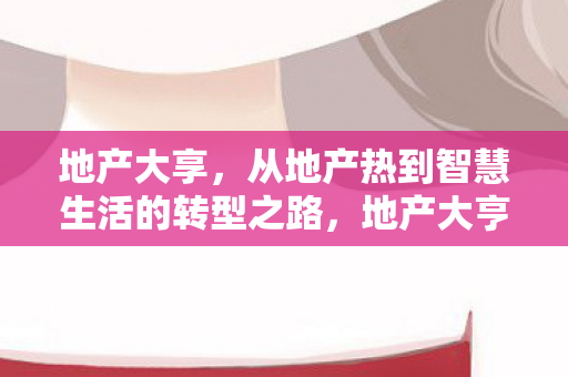 地产大享,从地产热到智慧生活的转型之路,地产大亨转型智慧生活,从地产热到未来的探索之路 地产大享,从地产热到智慧生活的转型之路,地产大亨转型智慧生活,从地产热到未来的探索之路