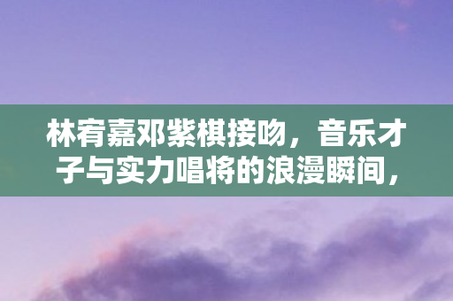 林宥嘉邓紫棋接吻,音乐才子与实力唱将的浪漫瞬间,林宥嘉邓紫棋浪漫接吻,才子唱将甜蜜瞬间 林宥嘉邓紫棋接吻,音乐才子与实力唱将的浪漫瞬间,林宥嘉邓紫棋浪漫接吻,才子唱将甜蜜瞬间