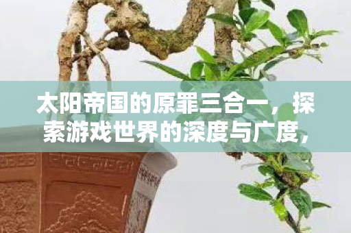太阳帝国的原罪三合一,探索游戏世界的深度与广度,太阳帝国原罪三合一,探索游戏世界的深度与广度 太阳帝国的原罪三合一,探索游戏世界的深度与广度,太阳帝国原罪三合一,探索游戏世界的深度与广度