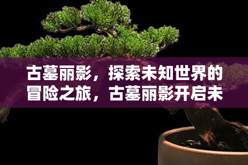 古墓丽影，探索未知世界的冒险之旅，古墓丽影开启未知世界的冒险之旅