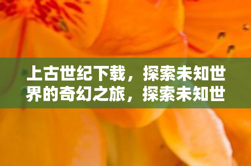 上古世纪下载,探索未知世界的奇幻之旅,探索未知世界的奇幻之旅,上古世纪下载体验 上古世纪下载,探索未知世界的奇幻之旅,探索未知世界的奇幻之旅,上古世纪下载体验