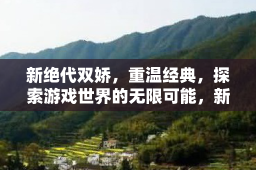 新绝代双娇,重温经典,探索游戏世界的无限可能,新绝代双娇重温经典,探索游戏世界的无限可能 新绝代双娇,重温经典,探索游戏世界的无限可能,新绝代双娇重温经典,探索游戏世界的无限可能