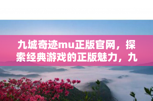 九城奇迹mu正版官网，探索经典游戏的正版魅力，九城奇迹MU正版官网，重温经典游戏，感受正版魅力