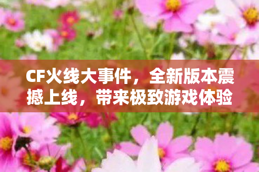 CF火线大事件,全新版本震撼上线,带来极致游戏体验,CF全新版本上线,极致游戏体验震撼来袭 CF火线大事件,全新版本震撼上线,带来极致游戏体验,CF全新版本上线,极致游戏体验震撼来袭