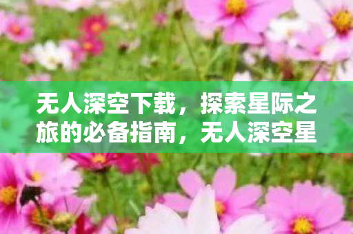 无人深空下载,探索星际之旅的必备指南,无人深空星际探索,下载指南与必备攻略 无人深空下载,探索星际之旅的必备指南,无人深空星际探索,下载指南与必备攻略